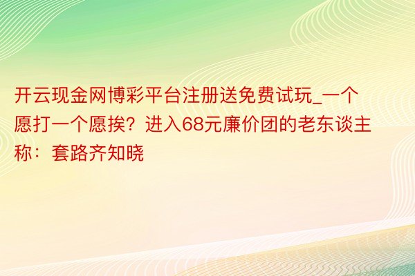 开云现金网博彩平台注册送免费试玩_一个愿打一个愿挨？进入68元廉价团的老东谈主称：套路齐知晓