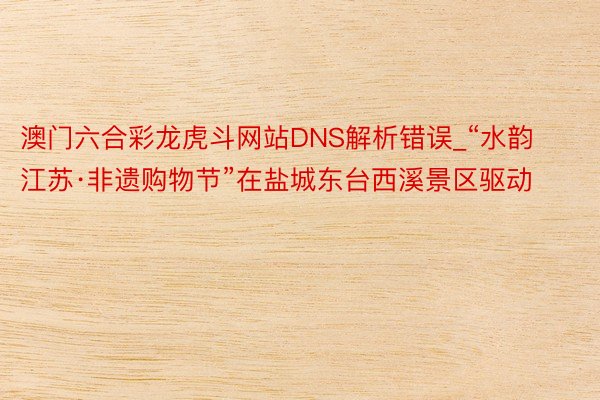 澳门六合彩龙虎斗网站DNS解析错误_“水韵江苏·非遗购物节”在盐城东台西溪景区驱动