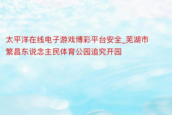 太平洋在线电子游戏博彩平台安全_芜湖市繁昌东说念主民体育公园追究开园