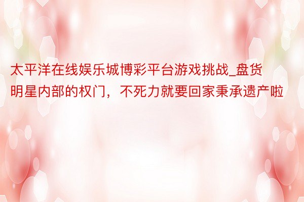 太平洋在线娱乐城博彩平台游戏挑战_盘货明星内部的权门，不死力就要回家秉承遗产啦