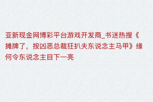 亚新现金网博彩平台游戏开发商_书迷热搜《摊牌了，按凶恶总裁狂扒夫东说念主马甲》缘何令东说念主目下一亮