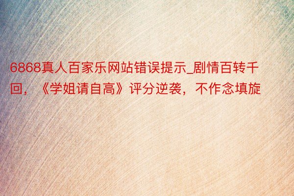 6868真人百家乐网站错误提示_剧情百转千回，《学姐请自高》评分逆袭，不作念填旋