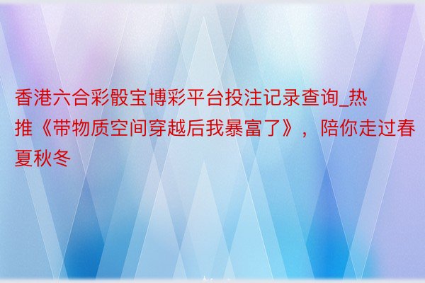 香港六合彩骰宝博彩平台投注记录查询_热推《带物质空间穿越后我暴富了》，陪你走过春夏秋冬