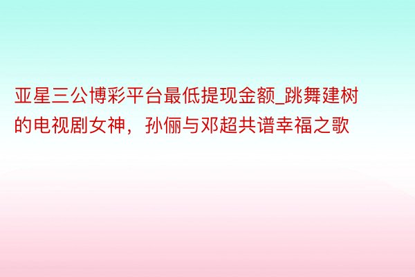 亚星三公博彩平台最低提现金额_跳舞建树的电视剧女神，孙俪与邓超共谱幸福之歌
