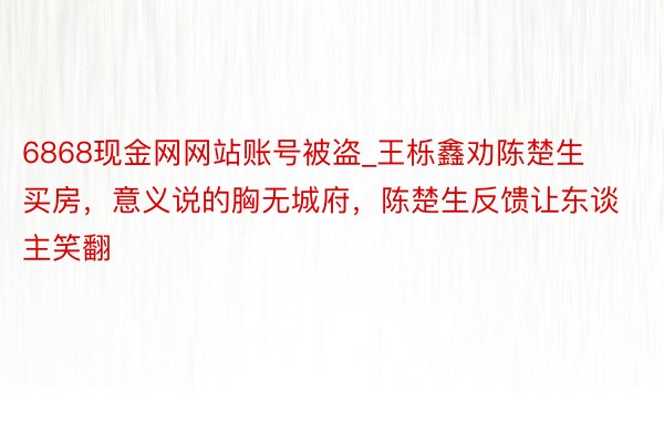 6868现金网网站账号被盗_王栎鑫劝陈楚生买房，意义说的胸无城府，陈楚生反馈让东谈主笑翻
