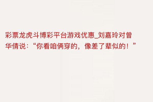 彩票龙虎斗博彩平台游戏优惠_刘嘉玲对曾华倩说：“你看咱俩穿的，像差了辈似的！”