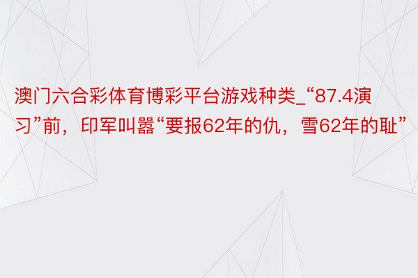 澳门六合彩体育博彩平台游戏种类_“87.4演习”前，印军叫嚣“要报62年的仇，雪62年的耻”