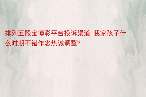 排列五骰宝博彩平台投诉渠道_我家孩子什么时期不错作念热诚调整？