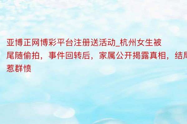 亚博正网博彩平台注册送活动_杭州女生被尾随偷拍，事件回转后，家属公开揭露真相，结局惹群愤