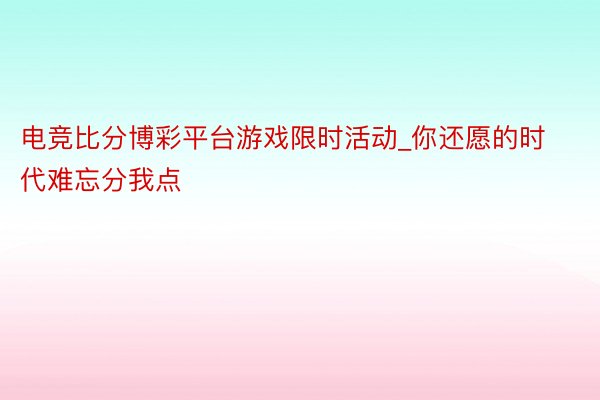 电竞比分博彩平台游戏限时活动_你还愿的时代难忘分我点