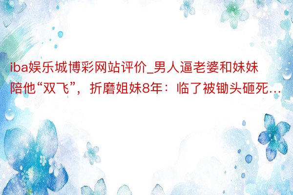 iba娱乐城博彩网站评价_男人逼老婆和妹妹陪他“双飞”，折磨姐妹8年：临了被锄头砸死…
