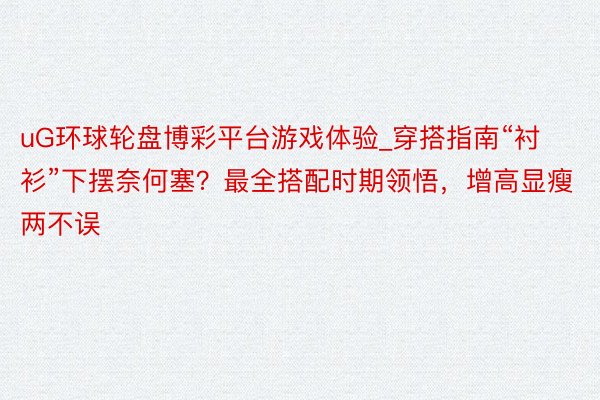 uG环球轮盘博彩平台游戏体验_穿搭指南“衬衫”下摆奈何塞？最全搭配时期领悟，增高显瘦两不误