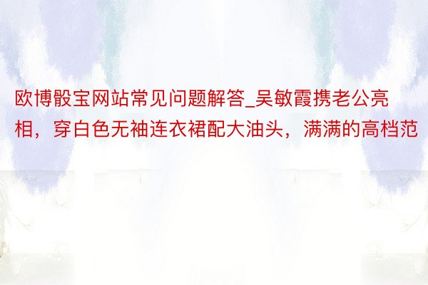 欧博骰宝网站常见问题解答_吴敏霞携老公亮相，穿白色无袖连衣裙配大油头，满满的高档范