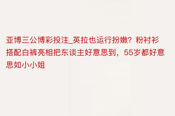 亚博三公博彩投注_英拉也运行扮嫩？粉衬衫搭配白裤亮相把东谈主好意思到，55岁都好意思如小小姐