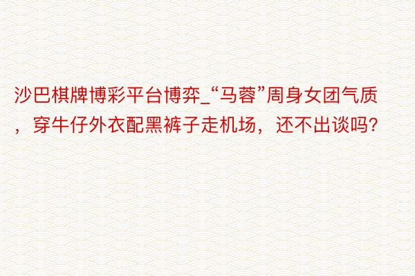 沙巴棋牌博彩平台博弈_“马蓉”周身女团气质，穿牛仔外衣配黑裤子走机场，还不出谈吗？