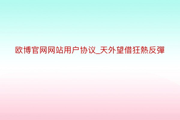 欧博官网网站用户协议_天外望借狂熱反彈